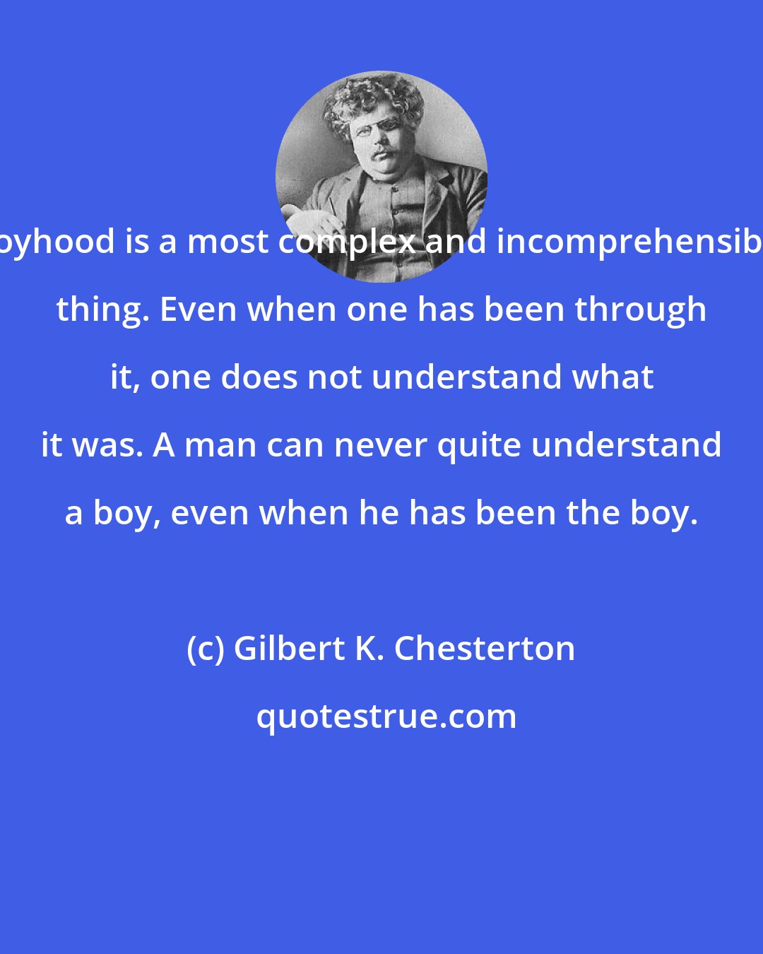 Gilbert K. Chesterton: Boyhood is a most complex and incomprehensible thing. Even when one has been through it, one does not understand what it was. A man can never quite understand a boy, even when he has been the boy.