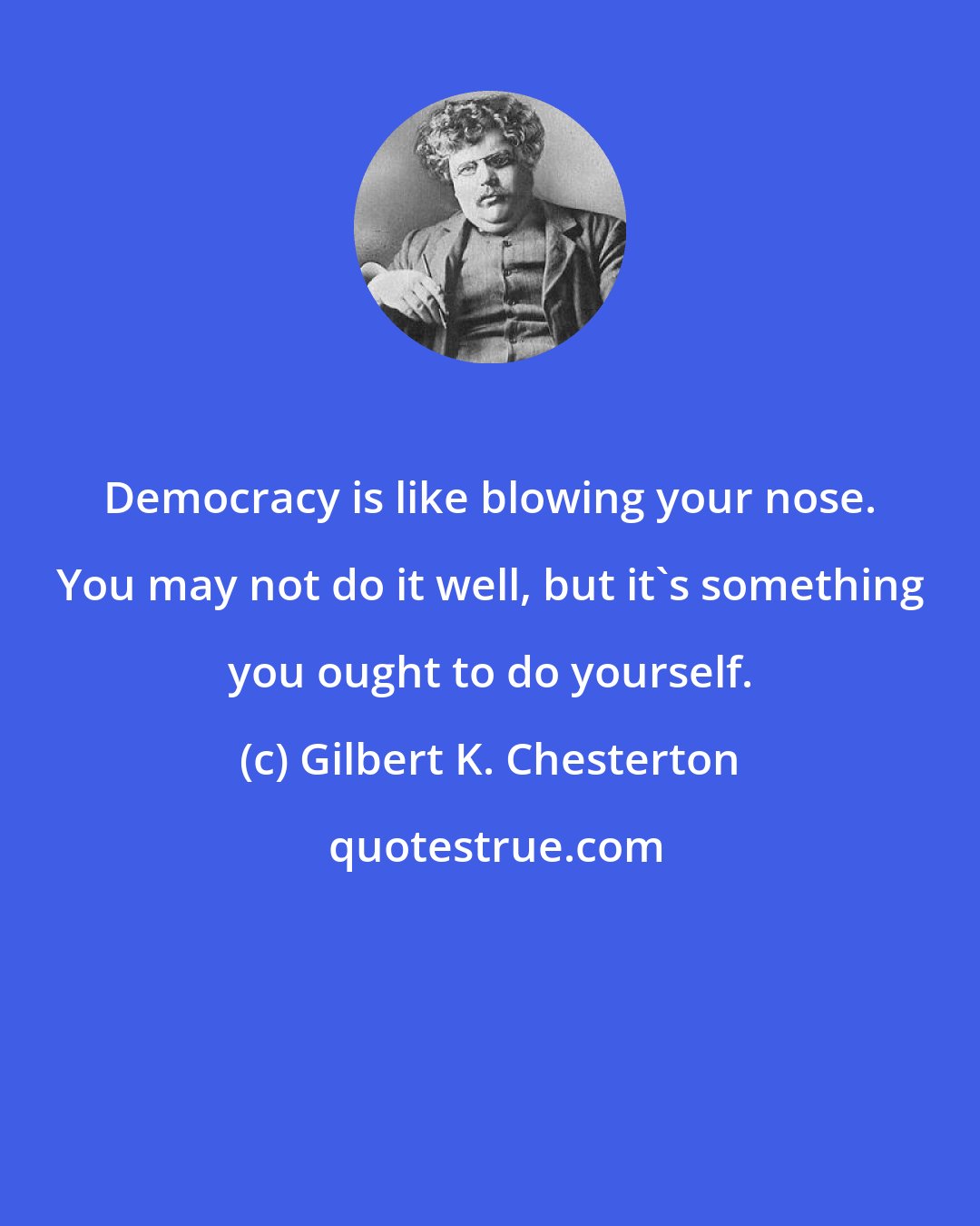 Gilbert K. Chesterton: Democracy is like blowing your nose. You may not do it well, but it's something you ought to do yourself.