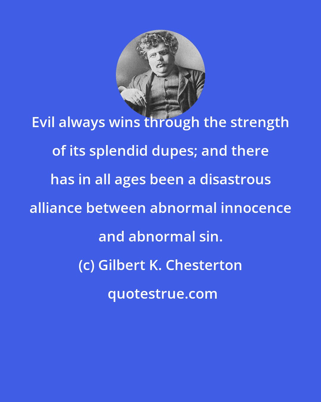 Gilbert K. Chesterton: Evil always wins through the strength of its splendid dupes; and there has in all ages been a disastrous alliance between abnormal innocence and abnormal sin.