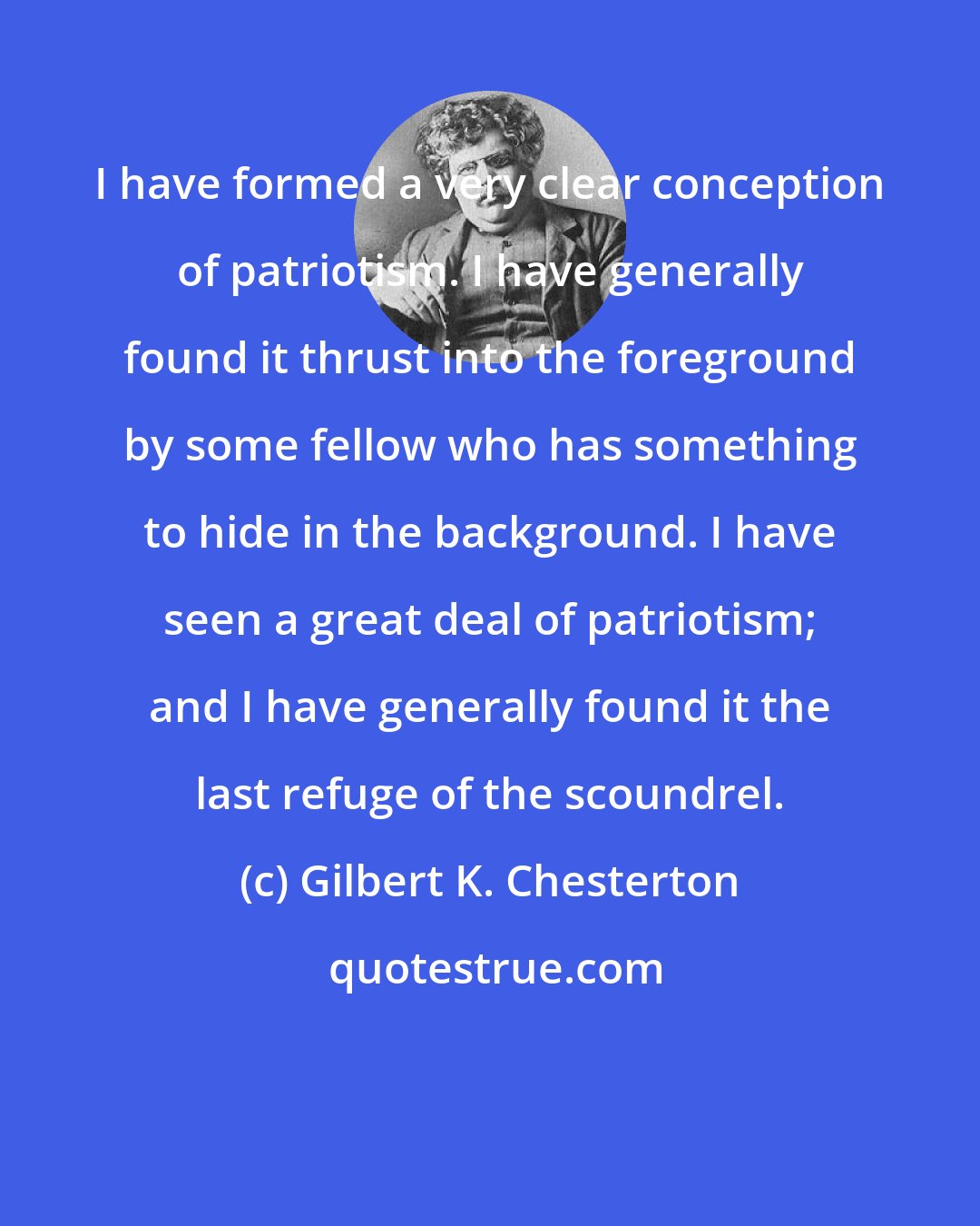 Gilbert K. Chesterton: I have formed a very clear conception of patriotism. I have generally found it thrust into the foreground by some fellow who has something to hide in the background. I have seen a great deal of patriotism; and I have generally found it the last refuge of the scoundrel.
