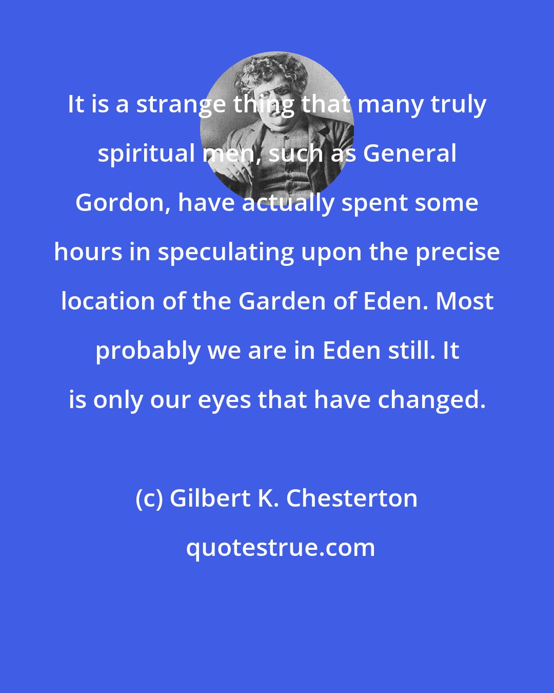 Gilbert K. Chesterton: It is a strange thing that many truly spiritual men, such as General Gordon, have actually spent some hours in speculating upon the precise location of the Garden of Eden. Most probably we are in Eden still. It is only our eyes that have changed.