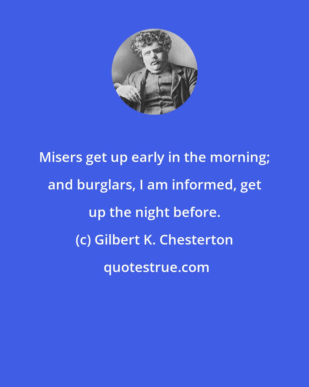 Gilbert K. Chesterton: Misers get up early in the morning; and burglars, I am informed, get up the night before.