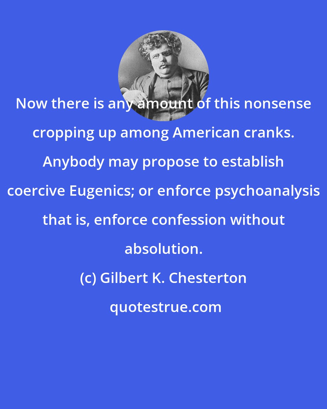 Gilbert K. Chesterton: Now there is any amount of this nonsense cropping up among American cranks. Anybody may propose to establish coercive Eugenics; or enforce psychoanalysis that is, enforce confession without absolution.