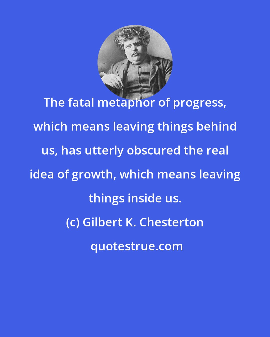 Gilbert K. Chesterton: The fatal metaphor of progress, which means leaving things behind us, has utterly obscured the real idea of growth, which means leaving things inside us.