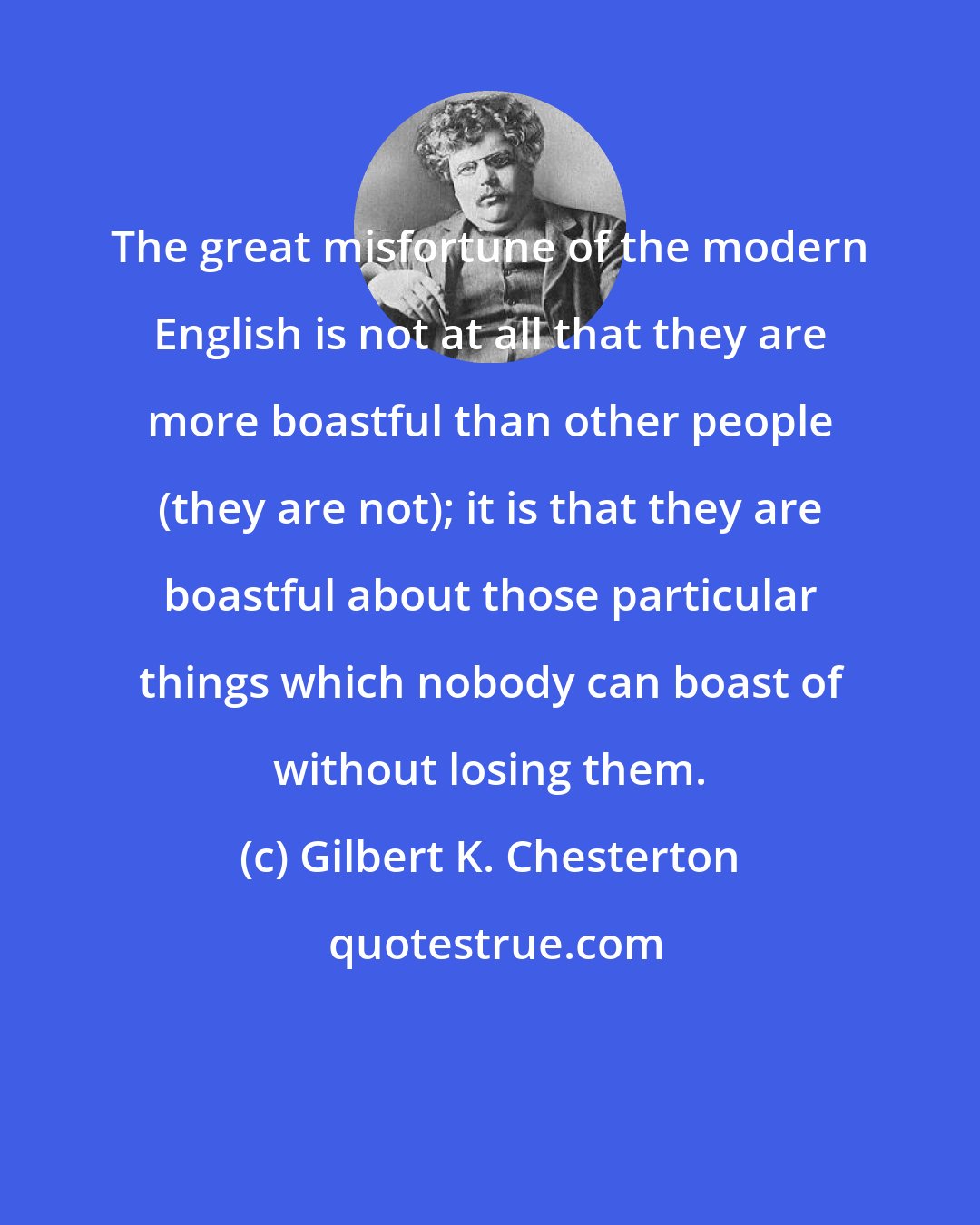 Gilbert K. Chesterton: The great misfortune of the modern English is not at all that they are more boastful than other people (they are not); it is that they are boastful about those particular things which nobody can boast of without losing them.