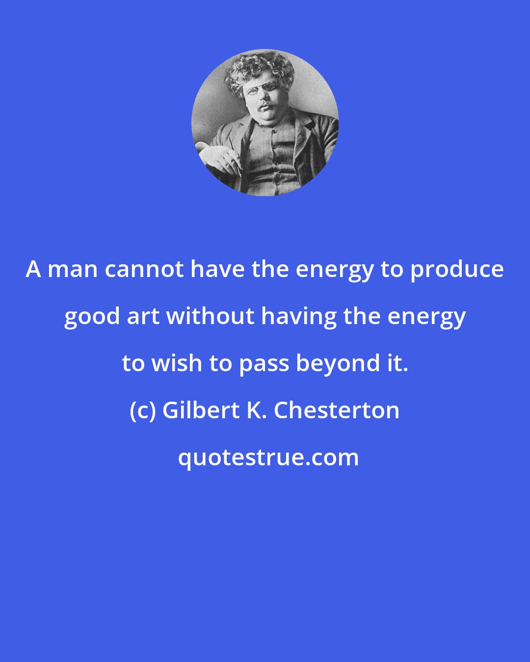 Gilbert K. Chesterton: A man cannot have the energy to produce good art without having the energy to wish to pass beyond it.