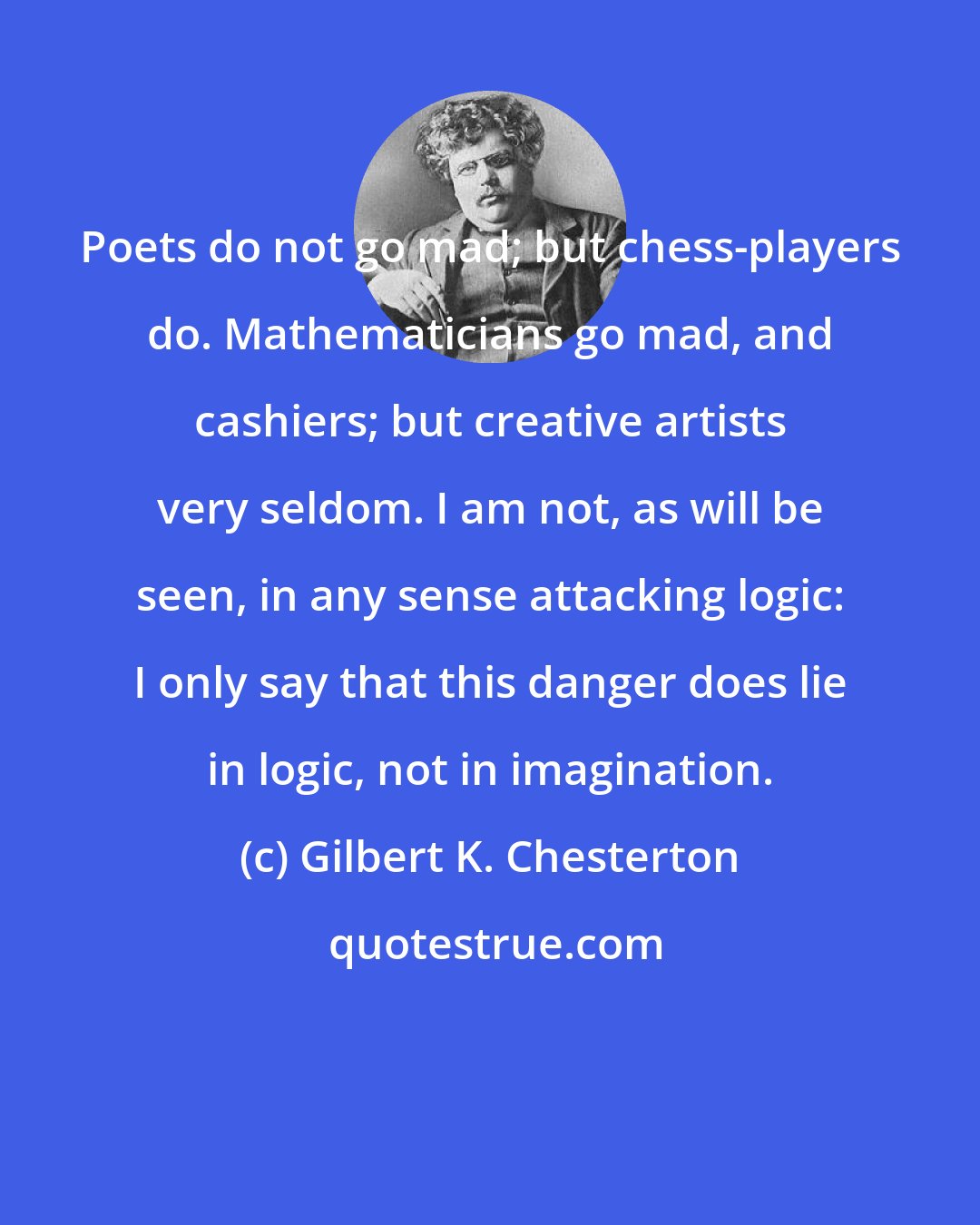 Gilbert K. Chesterton: Poets do not go mad; but chess-players do. Mathematicians go mad, and cashiers; but creative artists very seldom. I am not, as will be seen, in any sense attacking logic: I only say that this danger does lie in logic, not in imagination.