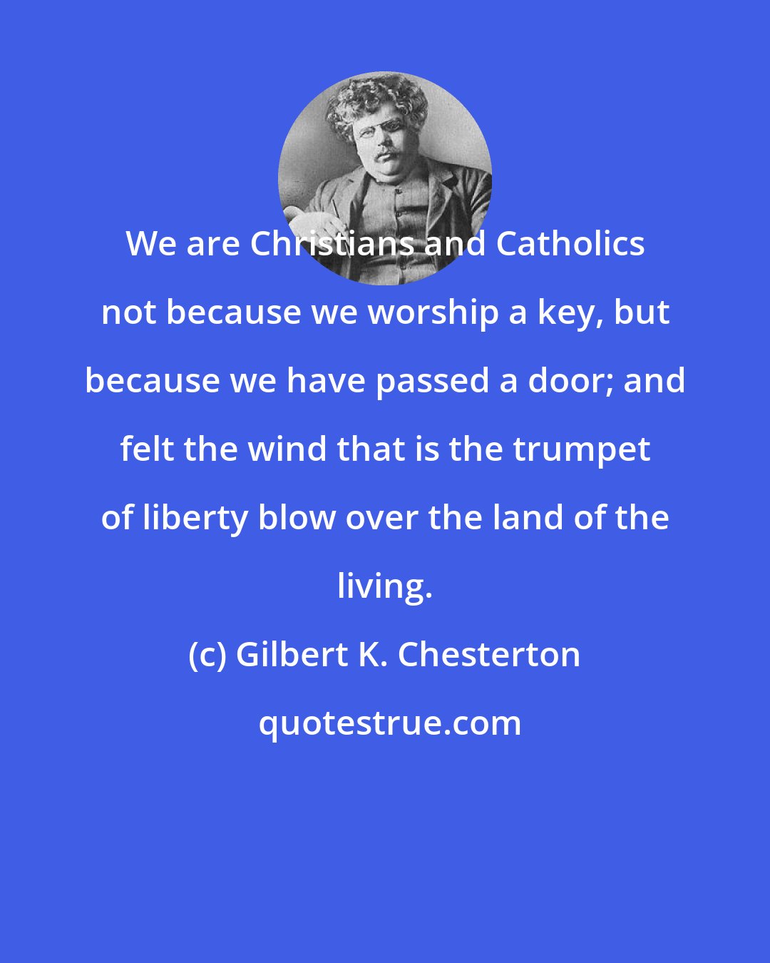 Gilbert K. Chesterton: We are Christians and Catholics not because we worship a key, but because we have passed a door; and felt the wind that is the trumpet of liberty blow over the land of the living.