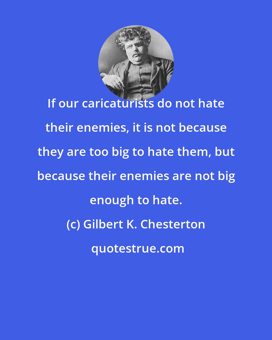 Gilbert K. Chesterton: If our caricaturists do not hate their enemies, it is not because they are too big to hate them, but because their enemies are not big enough to hate.