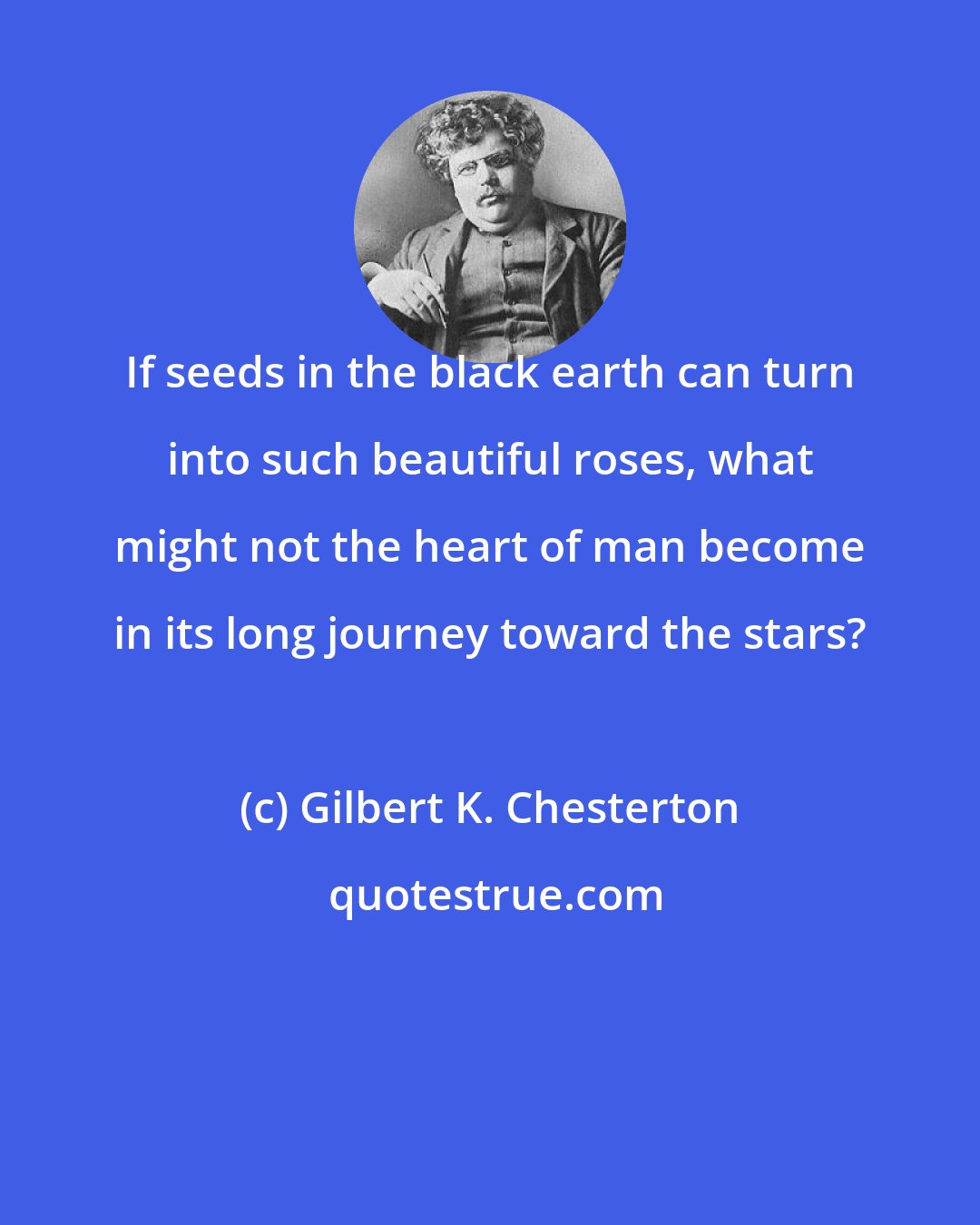 Gilbert K. Chesterton: If seeds in the black earth can turn into such beautiful roses, what might not the heart of man become in its long journey toward the stars?