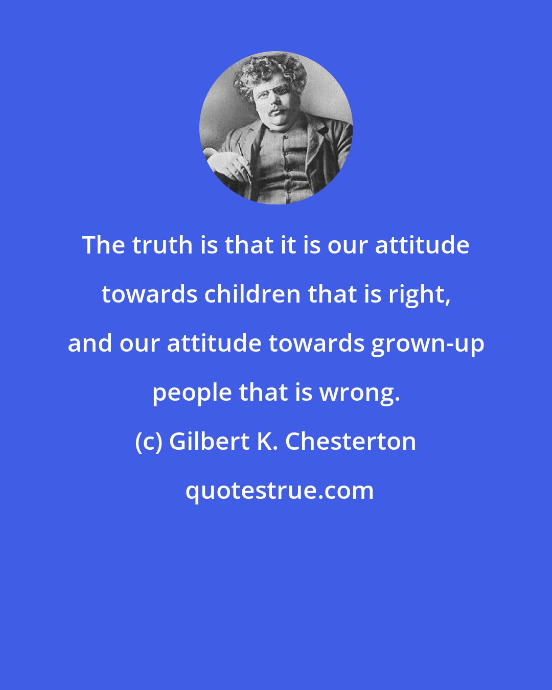 Gilbert K. Chesterton: The truth is that it is our attitude towards children that is right, and our attitude towards grown-up people that is wrong.