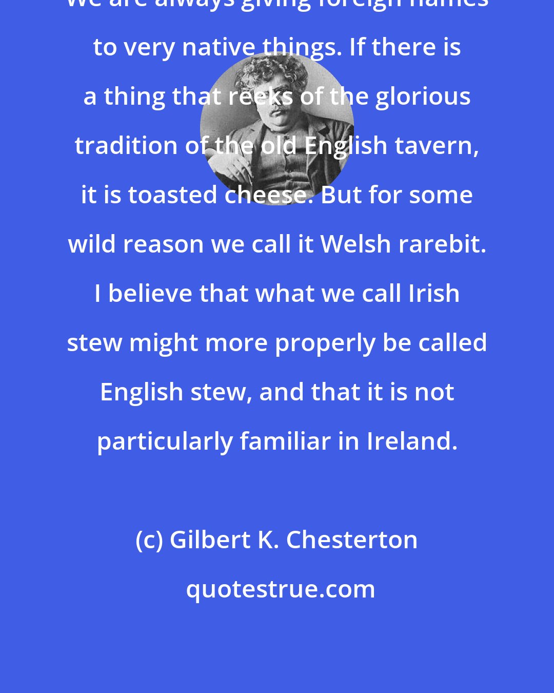 Gilbert K. Chesterton: We are always giving foreign names to very native things. If there is a thing that reeks of the glorious tradition of the old English tavern, it is toasted cheese. But for some wild reason we call it Welsh rarebit. I believe that what we call Irish stew might more properly be called English stew, and that it is not particularly familiar in Ireland.