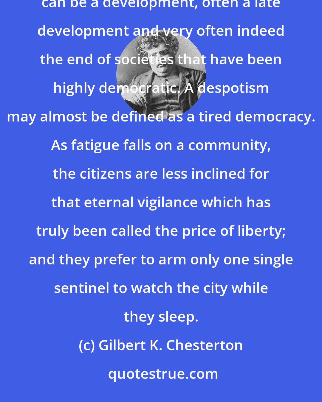 Gilbert K. Chesterton: If there is one fact we really can prove, from the history that we really do know, it is that despotism can be a development, often a late development and very often indeed the end of societies that have been highly democratic. A despotism may almost be defined as a tired democracy. As fatigue falls on a community, the citizens are less inclined for that eternal vigilance which has truly been called the price of liberty; and they prefer to arm only one single sentinel to watch the city while they sleep.