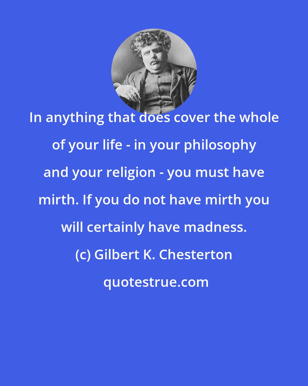 Gilbert K. Chesterton: In anything that does cover the whole of your life - in your philosophy and your religion - you must have mirth. If you do not have mirth you will certainly have madness.