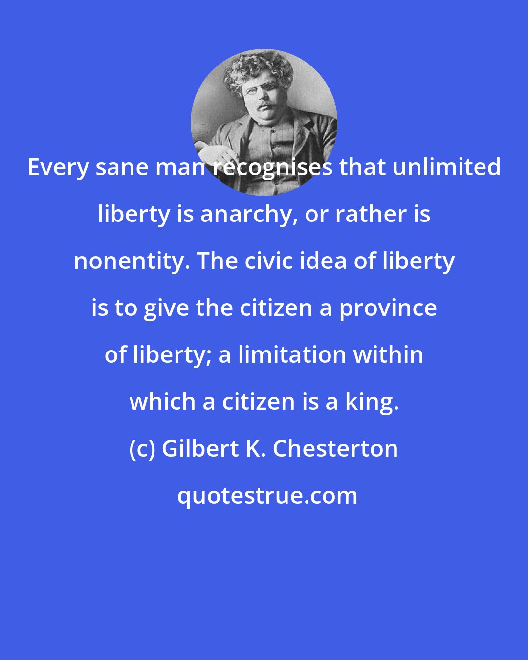 Gilbert K. Chesterton: Every sane man recognises that unlimited liberty is anarchy, or rather is nonentity. The civic idea of liberty is to give the citizen a province of liberty; a limitation within which a citizen is a king.