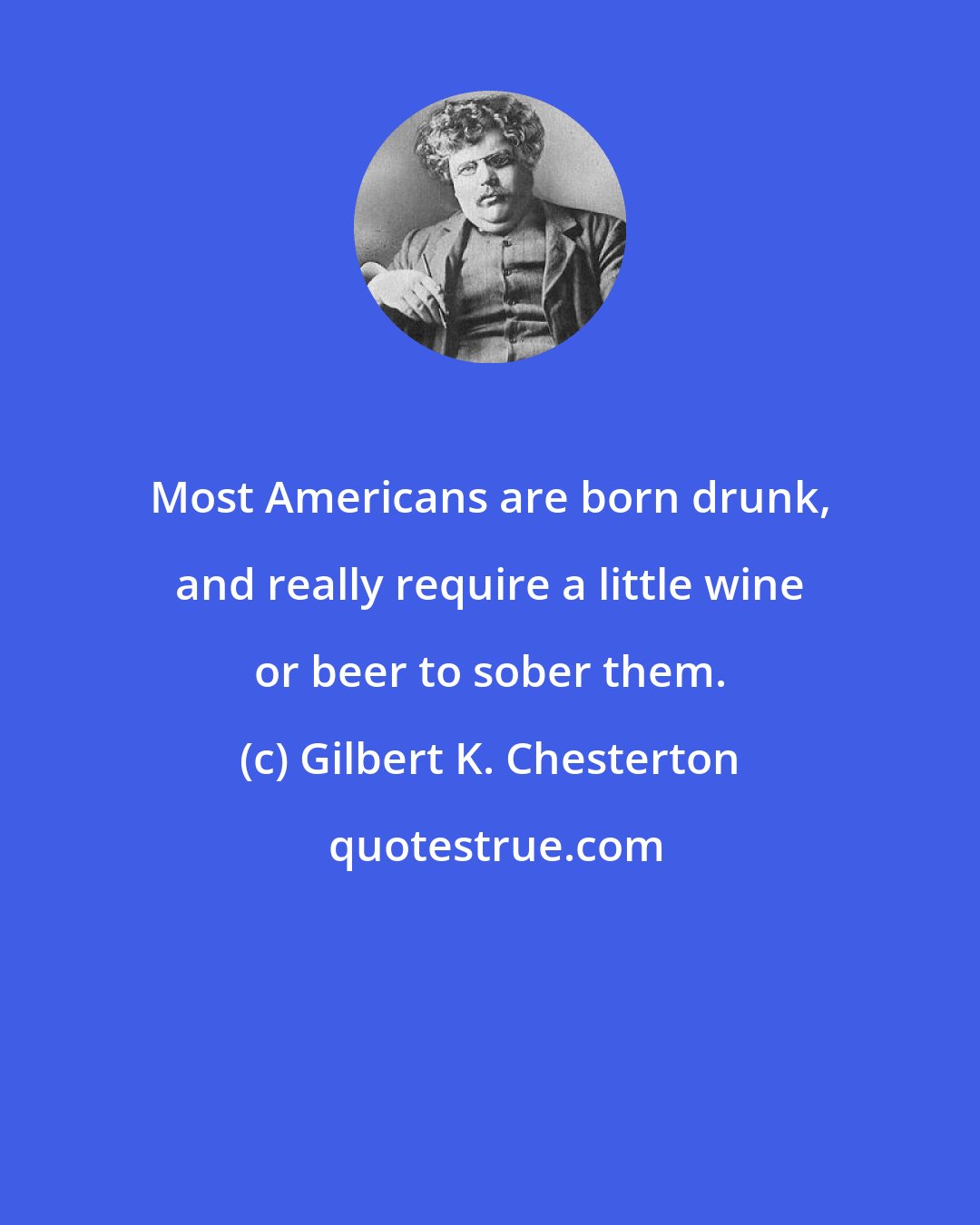 Gilbert K. Chesterton: Most Americans are born drunk, and really require a little wine or beer to sober them.