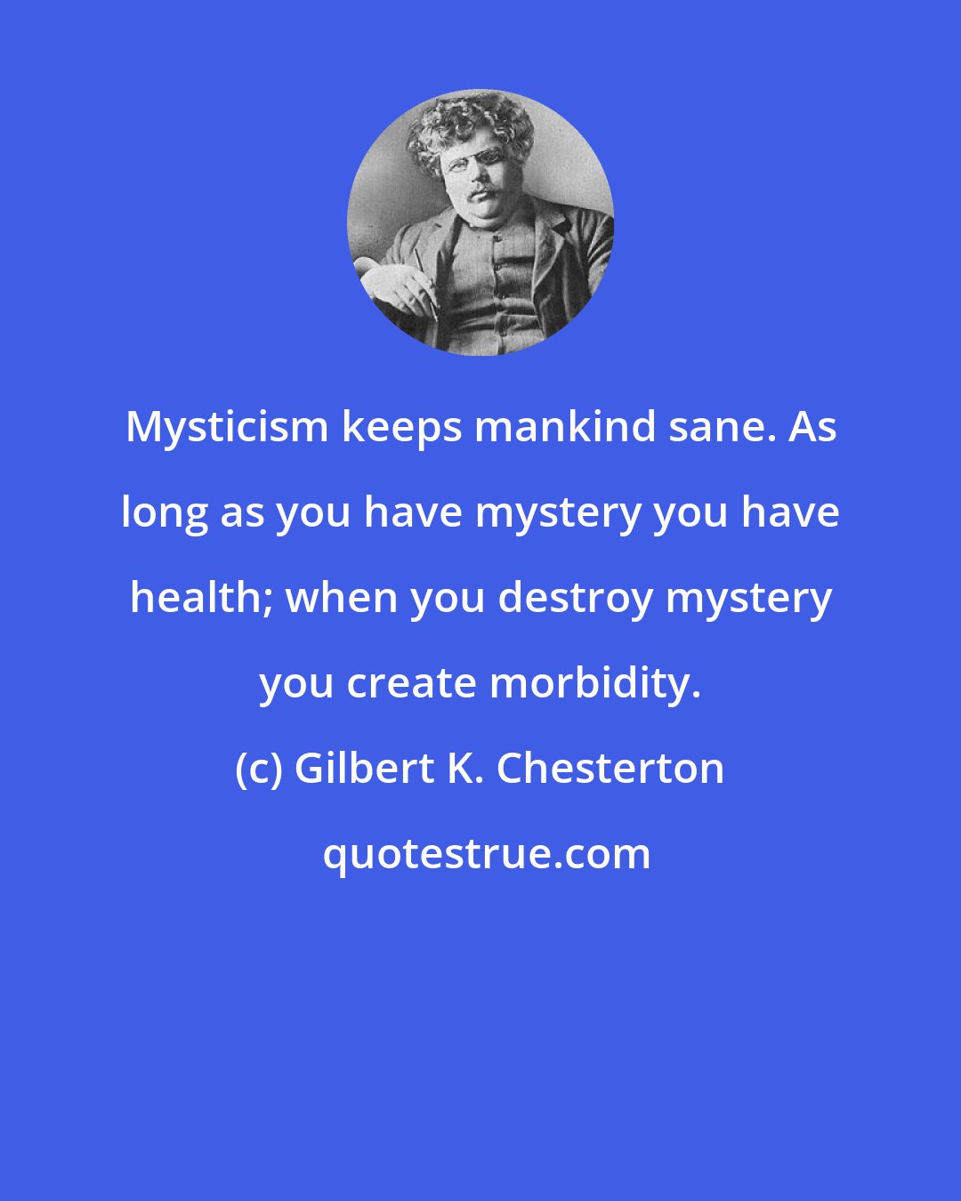 Gilbert K. Chesterton: Mysticism keeps mankind sane. As long as you have mystery you have health; when you destroy mystery you create morbidity.