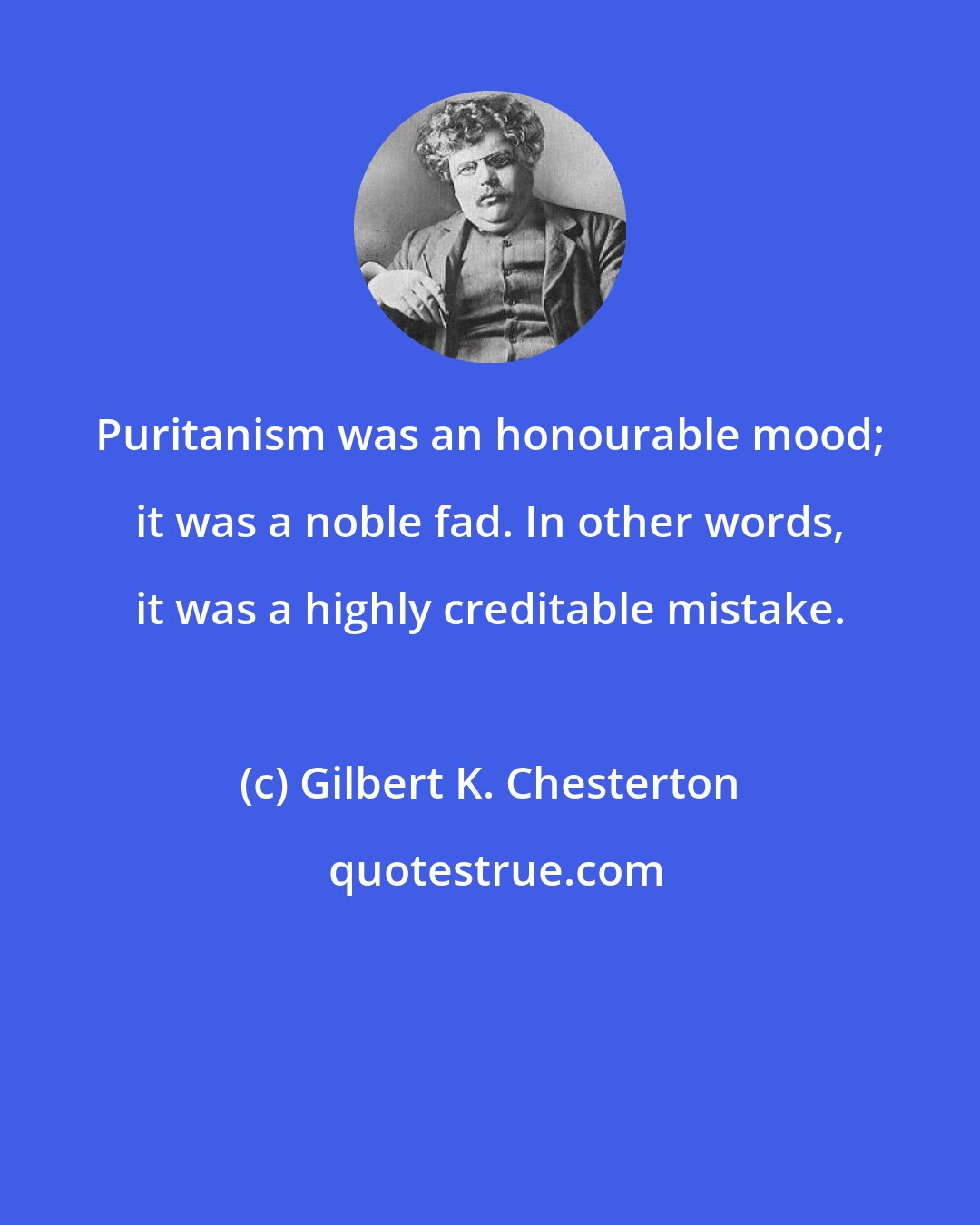 Gilbert K. Chesterton: Puritanism was an honourable mood; it was a noble fad. In other words, it was a highly creditable mistake.