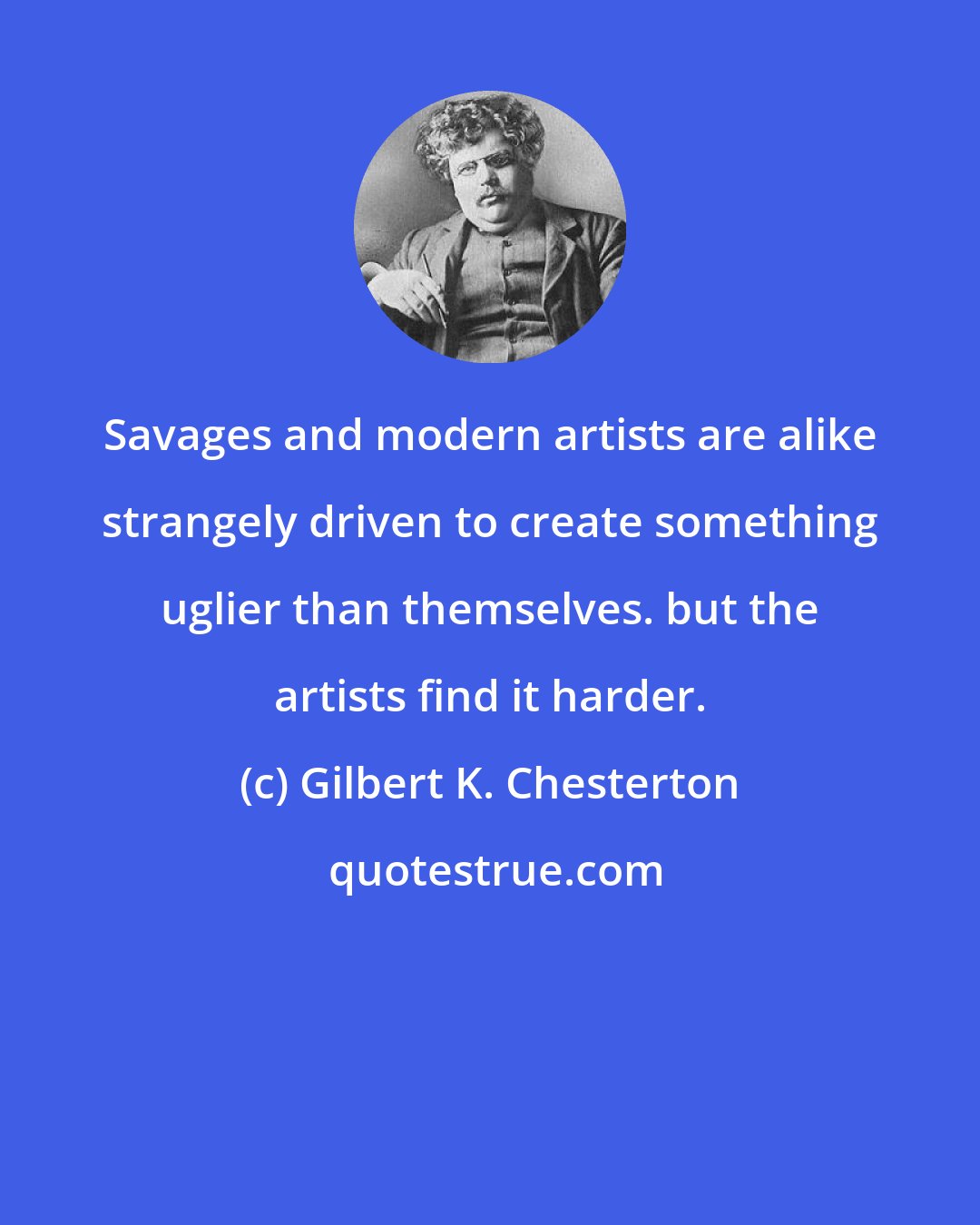 Gilbert K. Chesterton: Savages and modern artists are alike strangely driven to create something uglier than themselves. but the artists find it harder.
