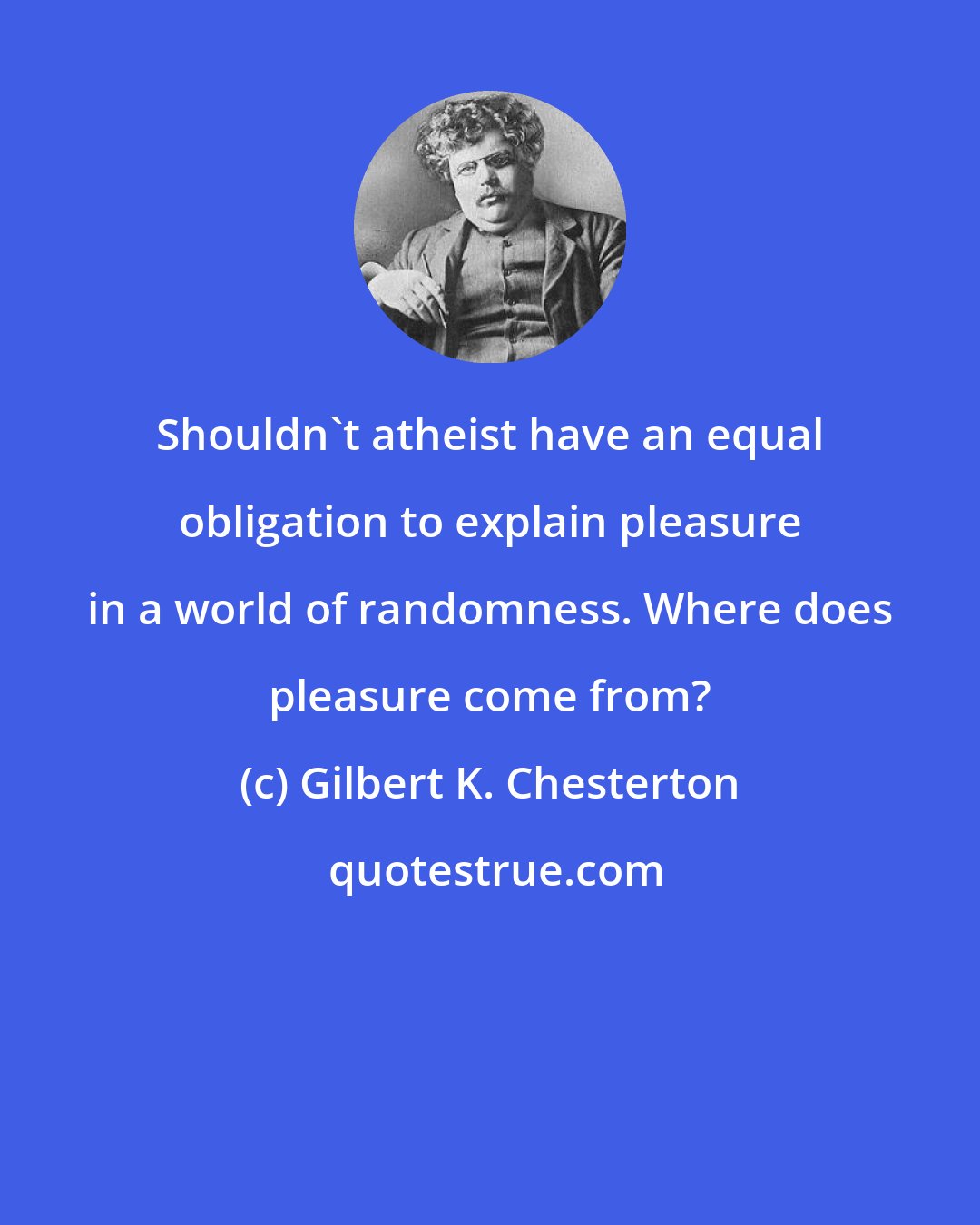 Gilbert K. Chesterton: Shouldn't atheist have an equal obligation to explain pleasure in a world of randomness. Where does pleasure come from?