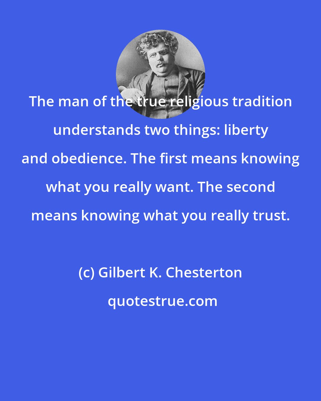 Gilbert K. Chesterton: The man of the true religious tradition understands two things: liberty and obedience. The first means knowing what you really want. The second means knowing what you really trust.