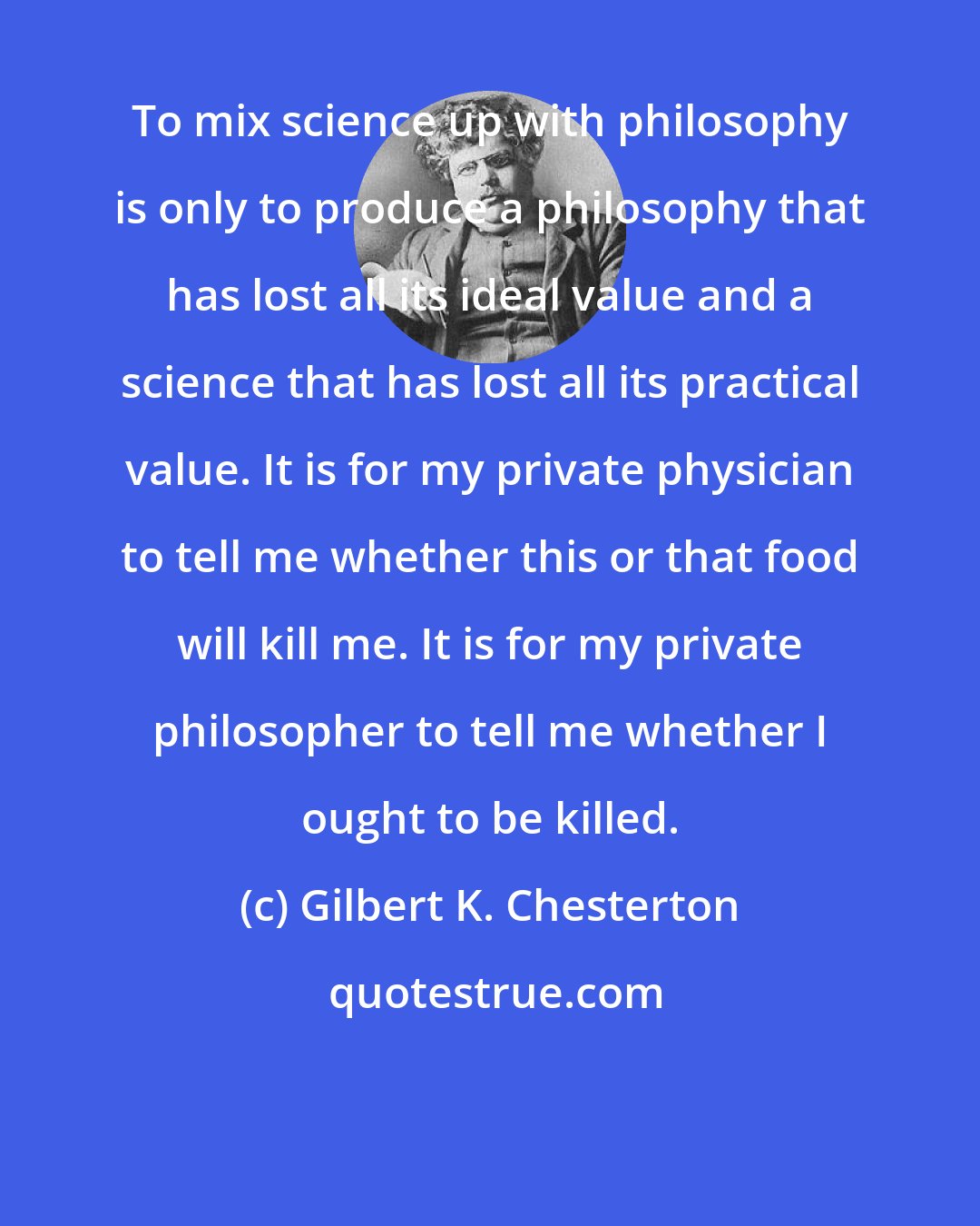 Gilbert K. Chesterton: To mix science up with philosophy is only to produce a philosophy that has lost all its ideal value and a science that has lost all its practical value. It is for my private physician to tell me whether this or that food will kill me. It is for my private philosopher to tell me whether I ought to be killed.