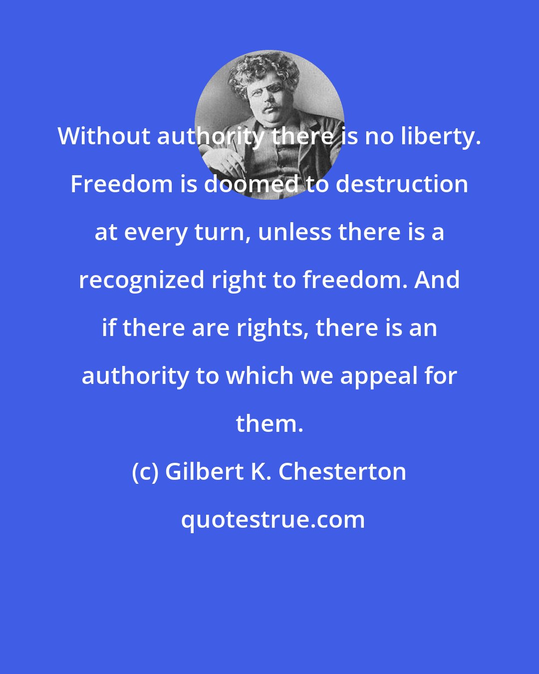 Gilbert K. Chesterton: Without authority there is no liberty. Freedom is doomed to destruction at every turn, unless there is a recognized right to freedom. And if there are rights, there is an authority to which we appeal for them.