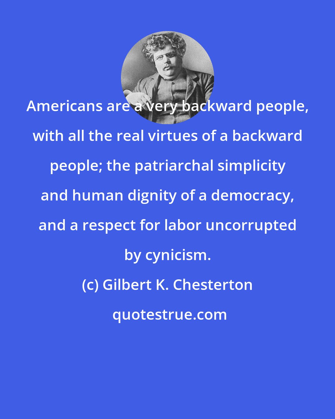 Gilbert K. Chesterton: Americans are a very backward people, with all the real virtues of a backward people; the patriarchal simplicity and human dignity of a democracy, and a respect for labor uncorrupted by cynicism.