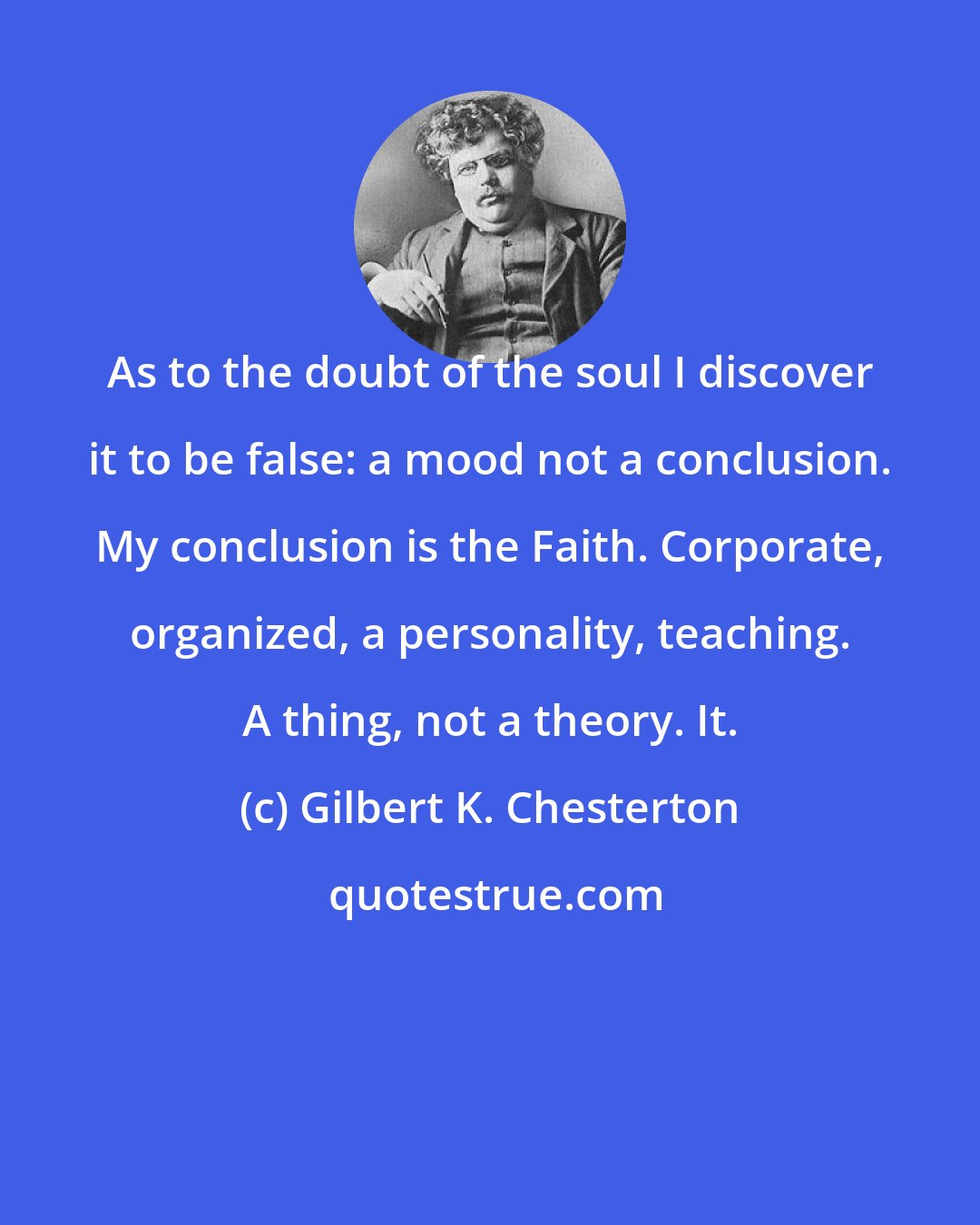 Gilbert K. Chesterton: As to the doubt of the soul I discover it to be false: a mood not a conclusion. My conclusion is the Faith. Corporate, organized, a personality, teaching. A thing, not a theory. It.