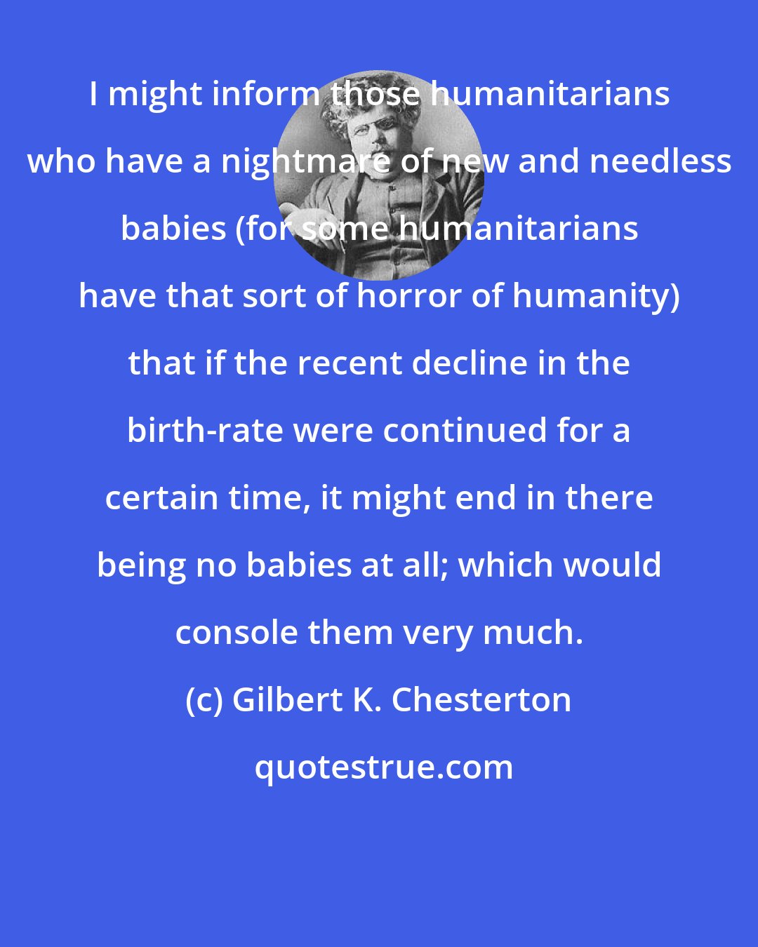Gilbert K. Chesterton: I might inform those humanitarians who have a nightmare of new and needless babies (for some humanitarians have that sort of horror of humanity) that if the recent decline in the birth-rate were continued for a certain time, it might end in there being no babies at all; which would console them very much.