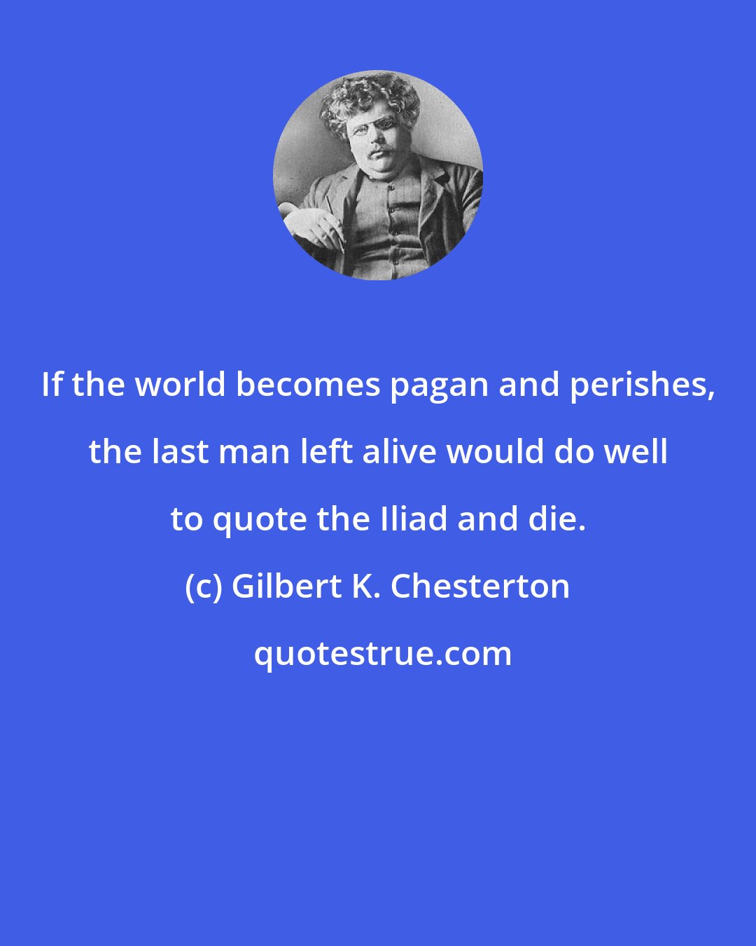 Gilbert K. Chesterton: If the world becomes pagan and perishes, the last man left alive would do well to quote the Iliad and die.