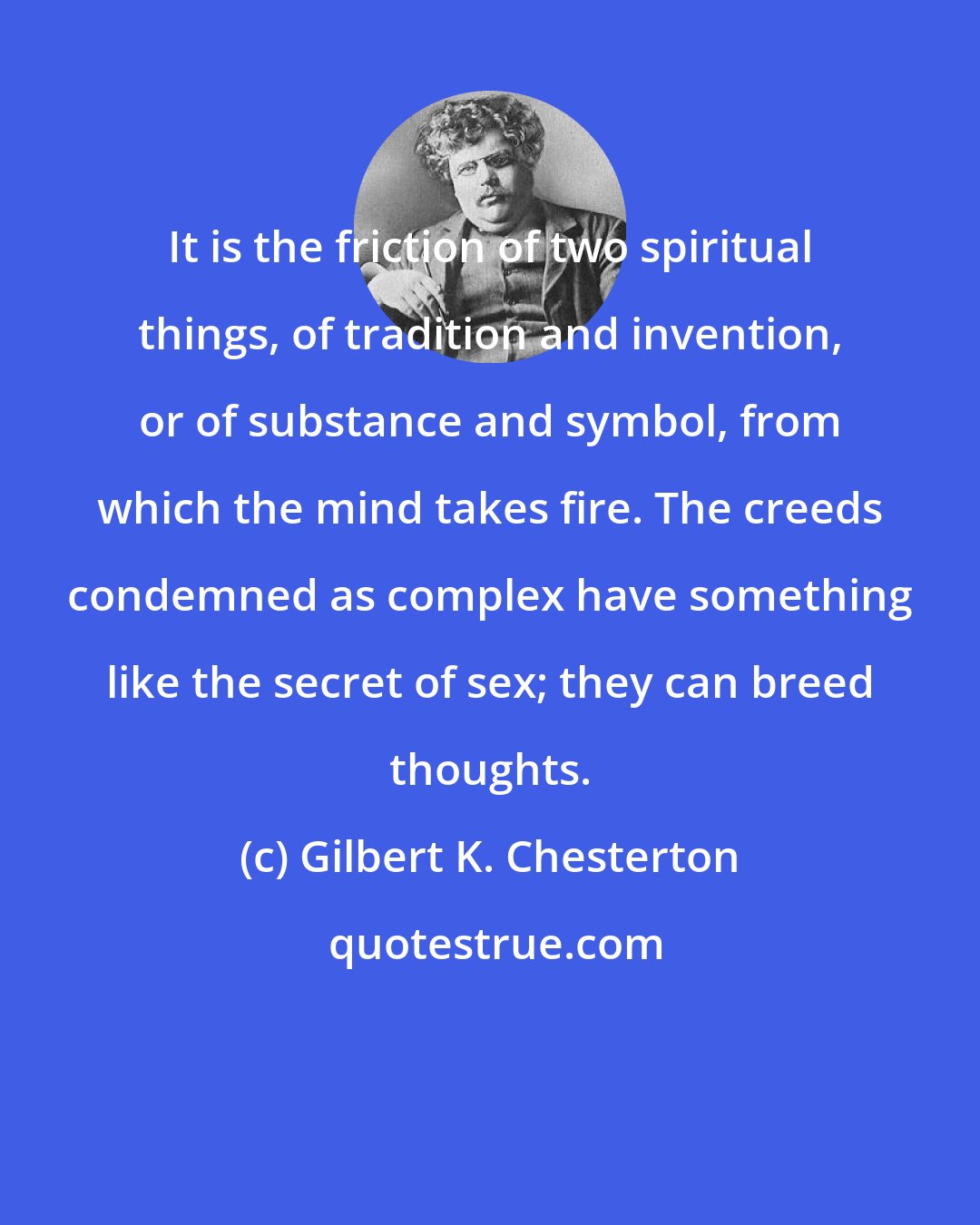 Gilbert K. Chesterton: It is the friction of two spiritual things, of tradition and invention, or of substance and symbol, from which the mind takes fire. The creeds condemned as complex have something like the secret of sex; they can breed thoughts.