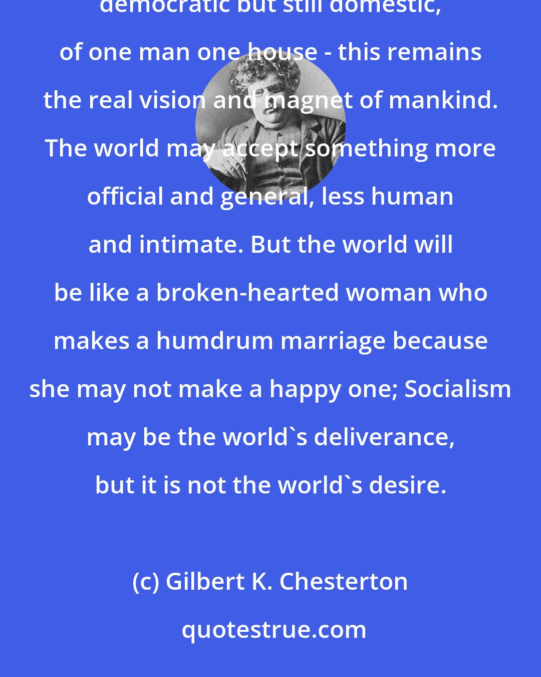 Gilbert K. Chesterton: The idea of private property universal but private, the idea of families free but still families, of domesticity democratic but still domestic, of one man one house - this remains the real vision and magnet of mankind. The world may accept something more official and general, less human and intimate. But the world will be like a broken-hearted woman who makes a humdrum marriage because she may not make a happy one; Socialism may be the world's deliverance, but it is not the world's desire.