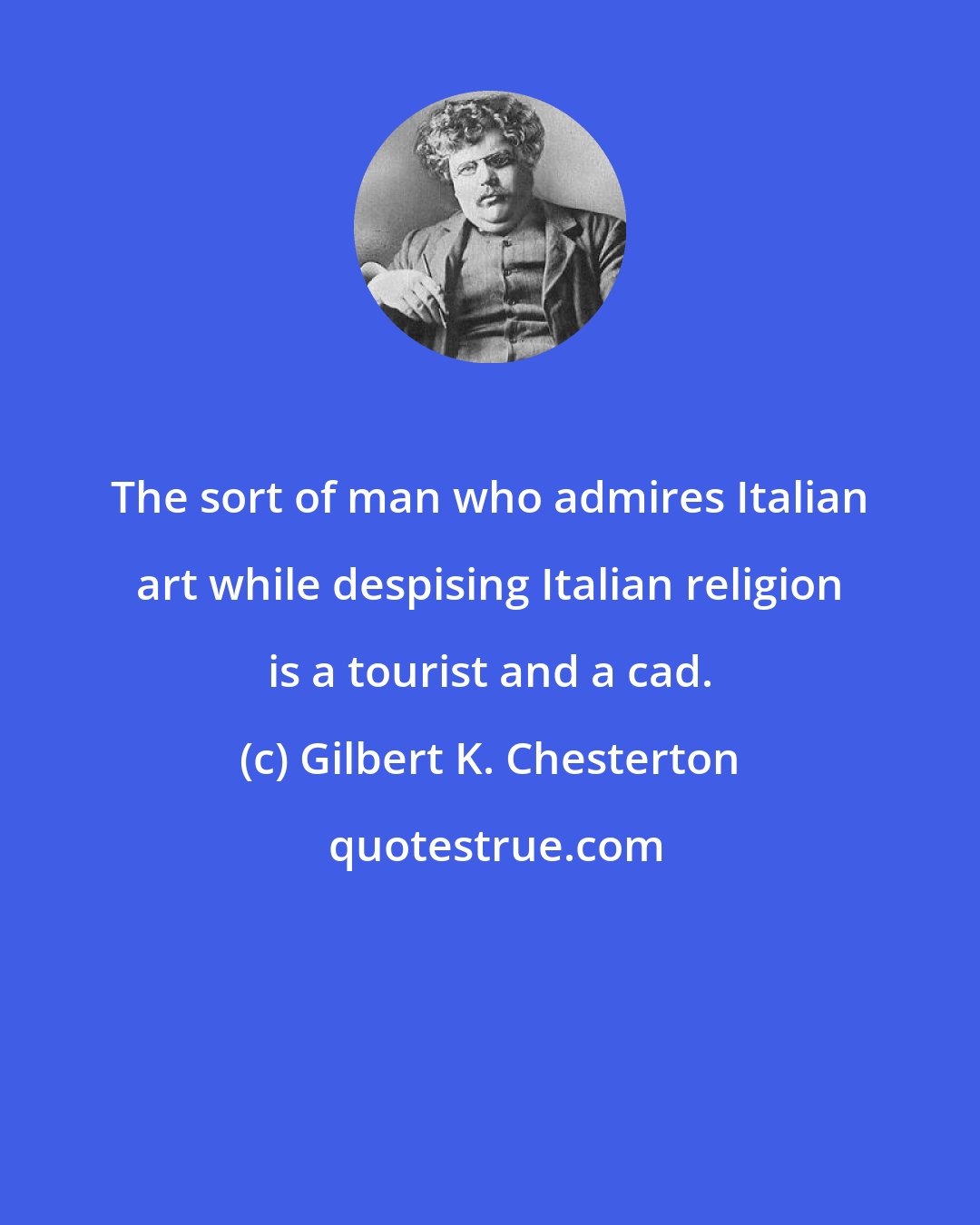 Gilbert K. Chesterton: The sort of man who admires Italian art while despising Italian religion is a tourist and a cad.