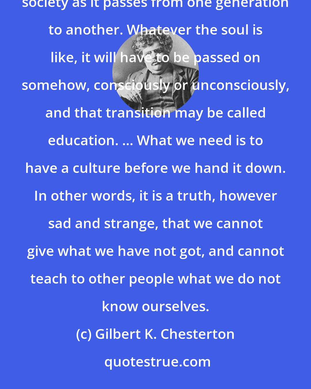 Gilbert K. Chesterton: What is education? Properly speaking, there is no such thing as education. Education is simply the soul of a society as it passes from one generation to another. Whatever the soul is like, it will have to be passed on somehow, consciously or unconsciously, and that transition may be called education. ... What we need is to have a culture before we hand it down. In other words, it is a truth, however sad and strange, that we cannot give what we have not got, and cannot teach to other people what we do not know ourselves.