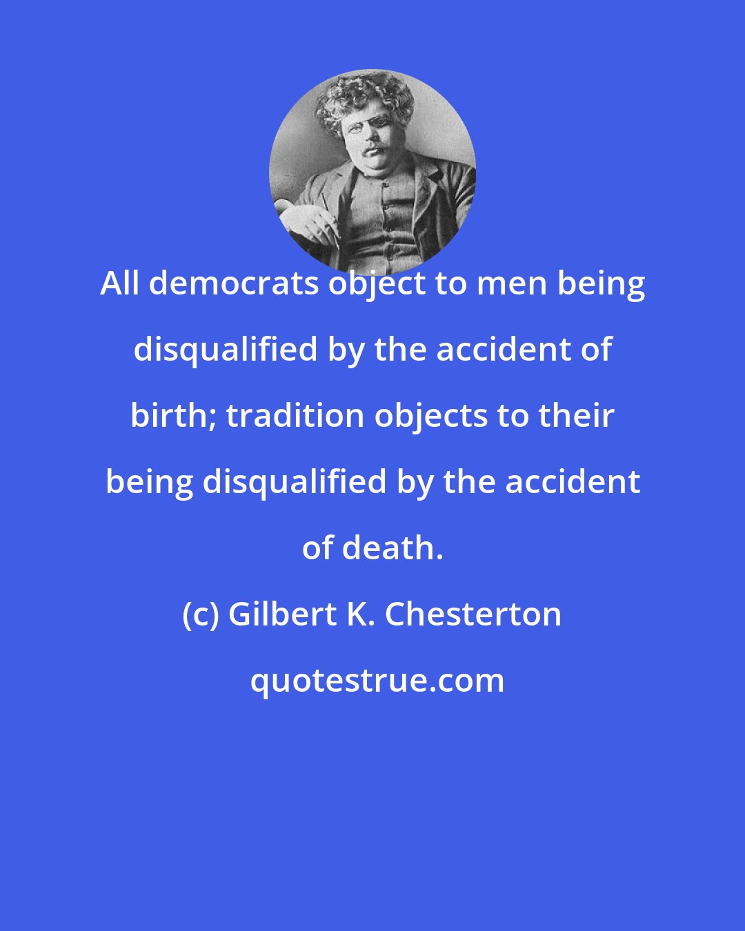 Gilbert K. Chesterton: All democrats object to men being disqualified by the accident of birth; tradition objects to their being disqualified by the accident of death.