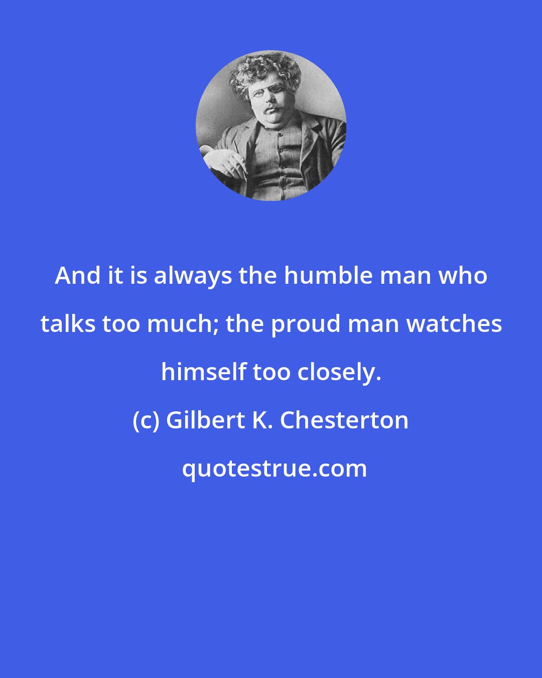 Gilbert K. Chesterton: And it is always the humble man who talks too much; the proud man watches himself too closely.