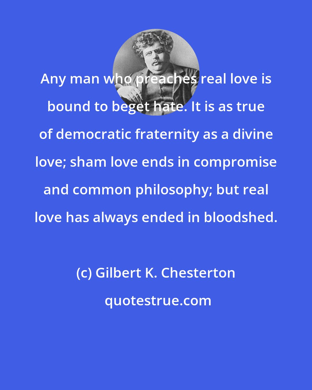 Gilbert K. Chesterton: Any man who preaches real love is bound to beget hate. It is as true of democratic fraternity as a divine love; sham love ends in compromise and common philosophy; but real love has always ended in bloodshed.