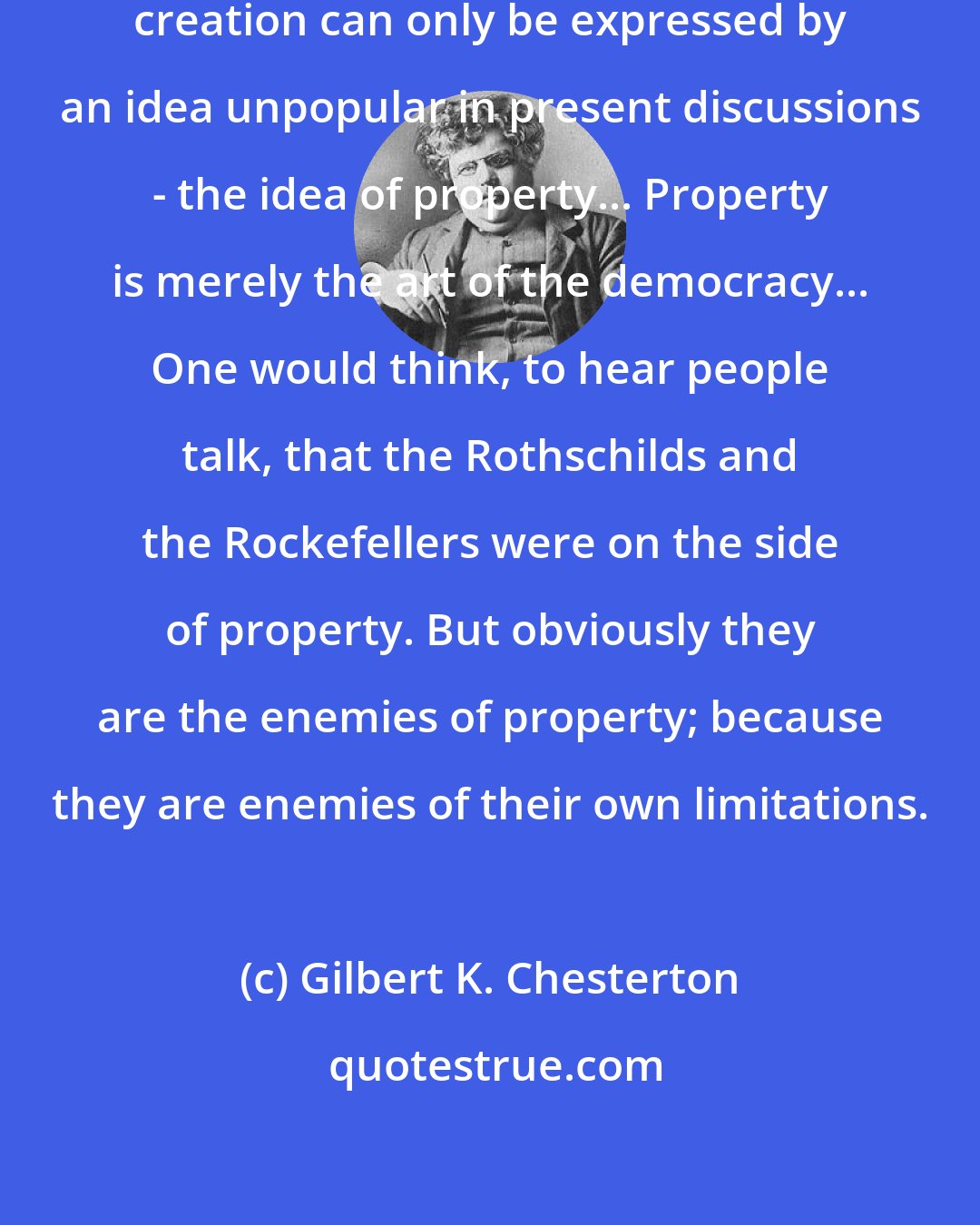 Gilbert K. Chesterton: For the mass of men the idea of artistic creation can only be expressed by an idea unpopular in present discussions - the idea of property... Property is merely the art of the democracy... One would think, to hear people talk, that the Rothschilds and the Rockefellers were on the side of property. But obviously they are the enemies of property; because they are enemies of their own limitations.