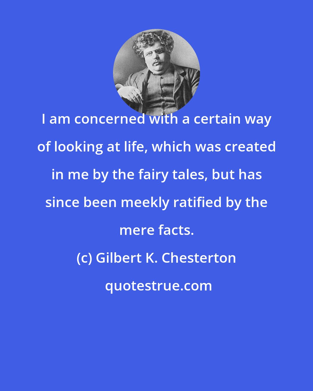 Gilbert K. Chesterton: I am concerned with a certain way of looking at life, which was created in me by the fairy tales, but has since been meekly ratified by the mere facts.