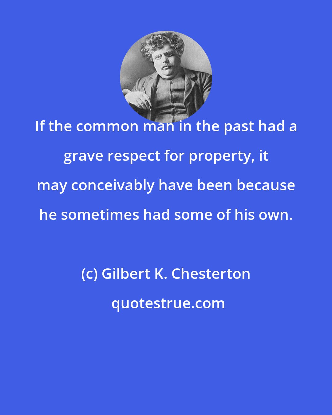 Gilbert K. Chesterton: If the common man in the past had a grave respect for property, it may conceivably have been because he sometimes had some of his own.