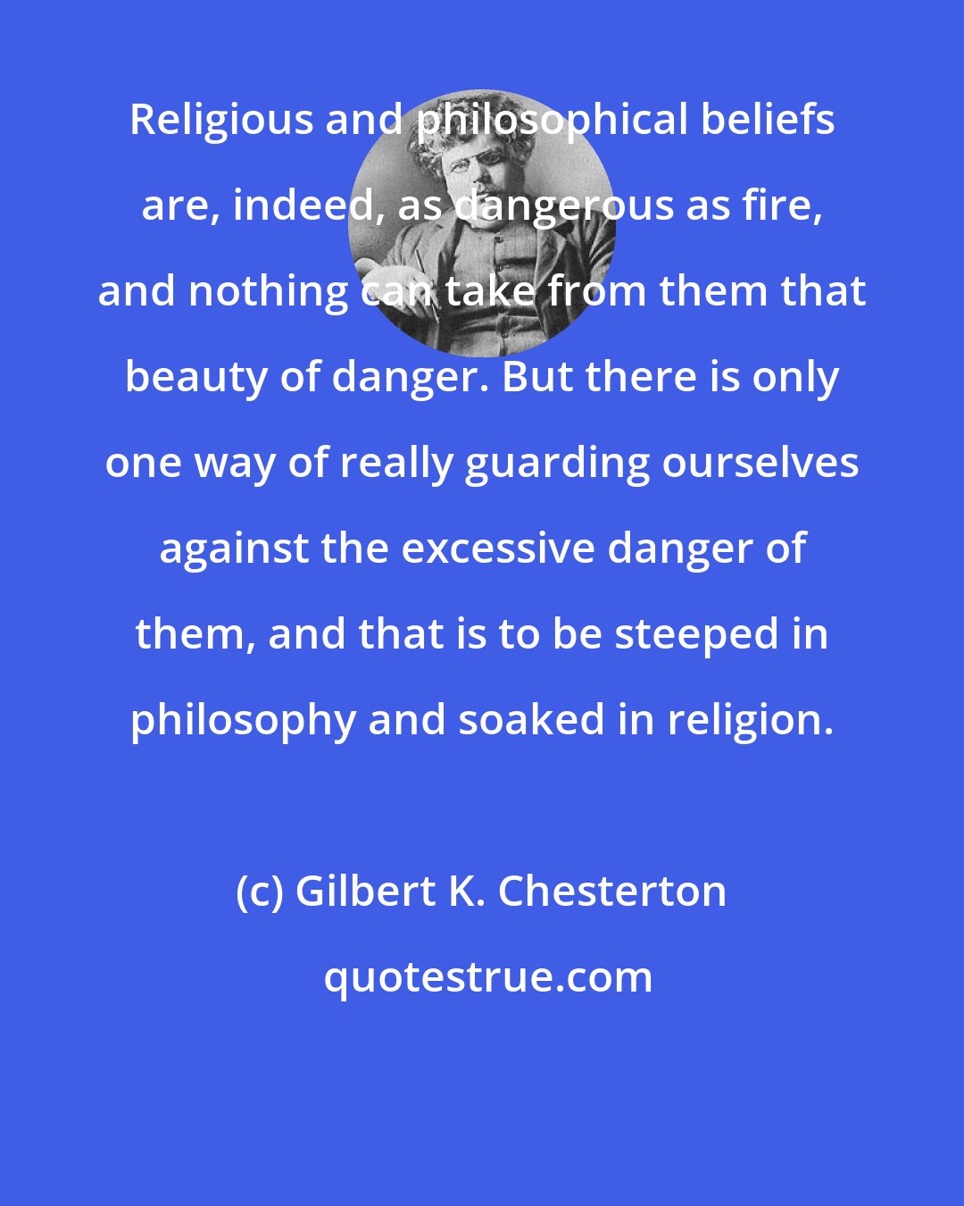Gilbert K. Chesterton: Religious and philosophical beliefs are, indeed, as dangerous as fire, and nothing can take from them that beauty of danger. But there is only one way of really guarding ourselves against the excessive danger of them, and that is to be steeped in philosophy and soaked in religion.