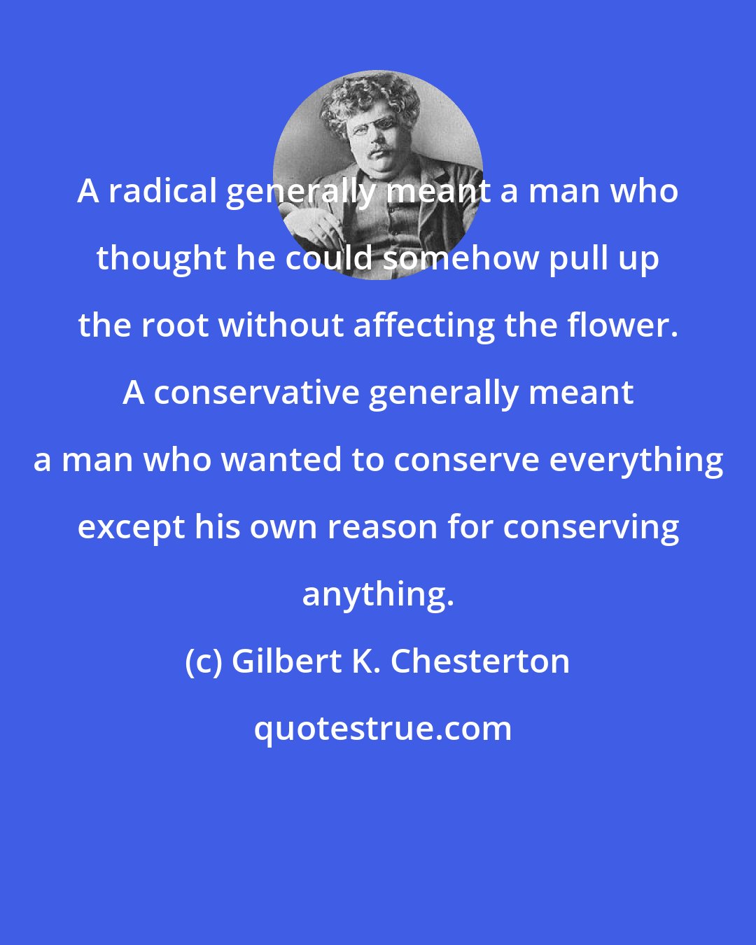 Gilbert K. Chesterton: A radical generally meant a man who thought he could somehow pull up the root without affecting the flower. A conservative generally meant a man who wanted to conserve everything except his own reason for conserving anything.