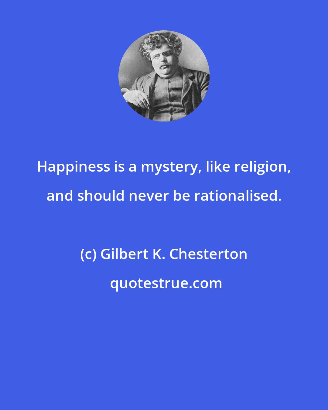 Gilbert K. Chesterton: Happiness is a mystery, like religion, and should never be rationalised.