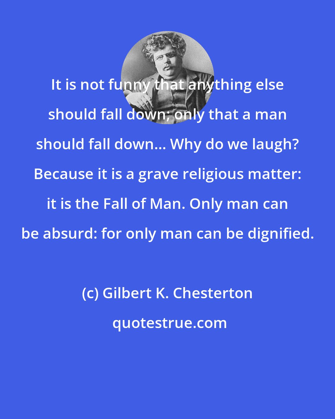 Gilbert K. Chesterton: It is not funny that anything else should fall down; only that a man should fall down... Why do we laugh? Because it is a grave religious matter: it is the Fall of Man. Only man can be absurd: for only man can be dignified.