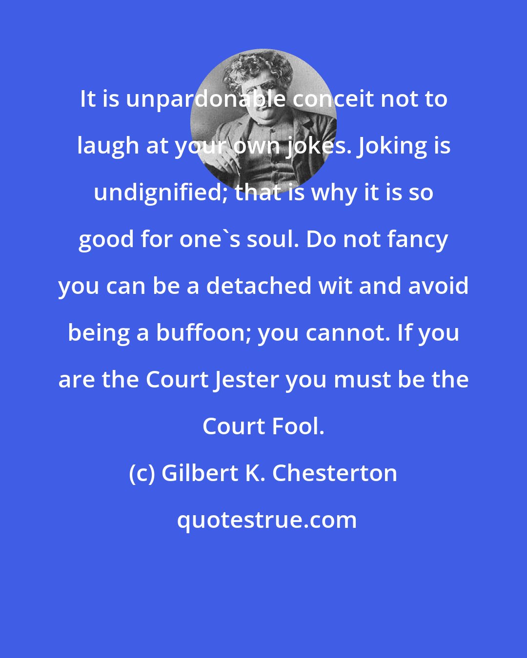 Gilbert K. Chesterton: It is unpardonable conceit not to laugh at your own jokes. Joking is undignified; that is why it is so good for one's soul. Do not fancy you can be a detached wit and avoid being a buffoon; you cannot. If you are the Court Jester you must be the Court Fool.
