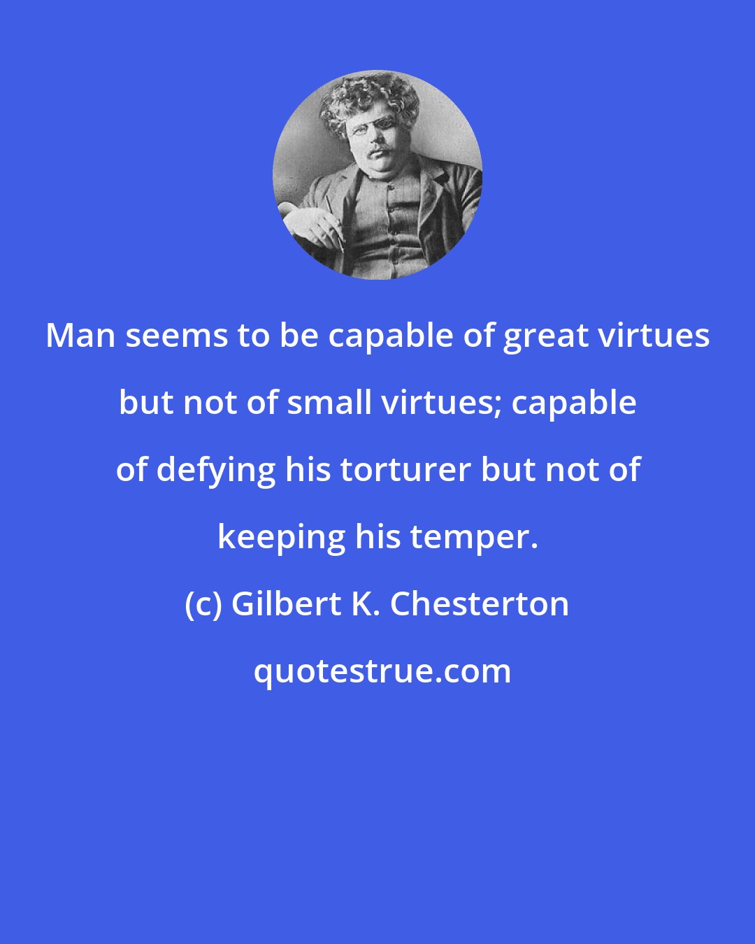 Gilbert K. Chesterton: Man seems to be capable of great virtues but not of small virtues; capable of defying his torturer but not of keeping his temper.