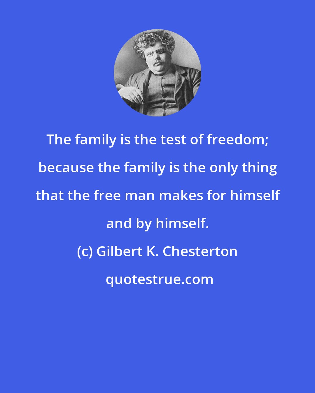 Gilbert K. Chesterton: The family is the test of freedom; because the family is the only thing that the free man makes for himself and by himself.