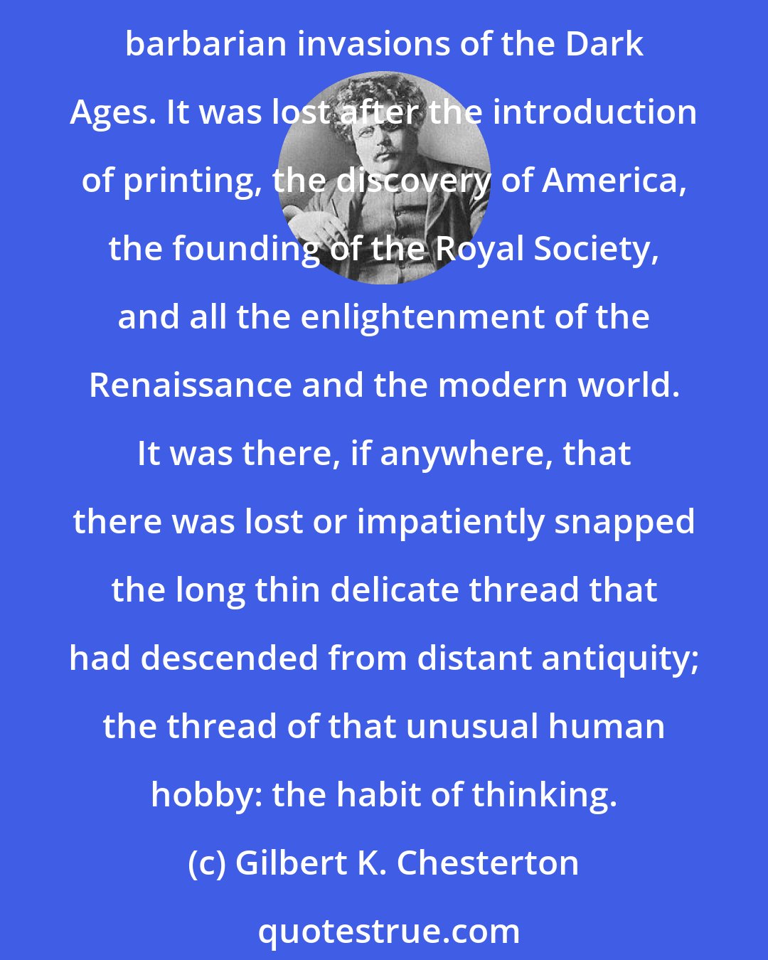 Gilbert K. Chesterton: The great intellectual tradition that comes down to us from the past was never interrupted or lost through such trifles as the sack of Rome, the triumph of Attila, or all the barbarian invasions of the Dark Ages. It was lost after the introduction of printing, the discovery of America, the founding of the Royal Society, and all the enlightenment of the Renaissance and the modern world. It was there, if anywhere, that there was lost or impatiently snapped the long thin delicate thread that had descended from distant antiquity; the thread of that unusual human hobby: the habit of thinking.