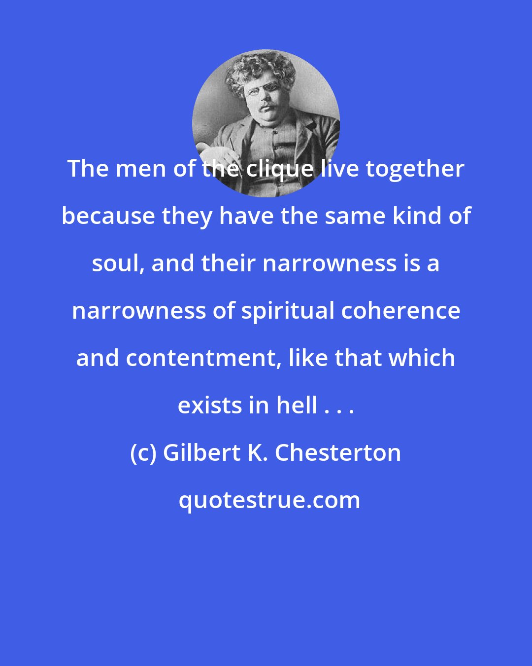 Gilbert K. Chesterton: The men of the clique live together because they have the same kind of soul, and their narrowness is a narrowness of spiritual coherence and contentment, like that which exists in hell . . .